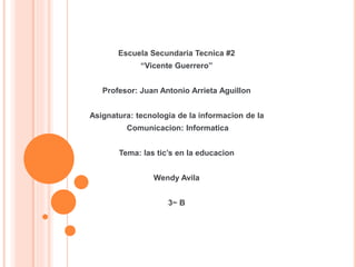 Escuela Secundaria Tecnica #2
“Vicente Guerrero”
Profesor: Juan Antonio Arrieta Aguillon
Asignatura: tecnologia de la informacion de la
Comunicacion: Informatica
Tema: las tic’s en la educacion
Wendy Avila
3~ B
 