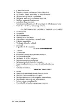 Sldo. Guagchinga Alex
 y la rehabilitación.
 Individualización. Tratamiento de la diversidad.
 Facilidades para la realización de agrupamientos.
 Mayor contacto con los estudiantes.
 Liberan al profesor de trabajos repetitivos.
 Facilitan la evaluación y control.
 Actualización profesional.
 Constituyen un buen medio de investigación didáctica en el aula.
 Contactos con otros profesores y centros.
- DESVENTAJASDESDE LA PERSPECTIVA DEL APRENDIZAJE
 Distracciones.
 Dispersión.
 Pérdida de tiempo.
 Informaciones no fiables.
 Aprendizajes incompletos y superficiales.
 Diálogos muy rígidos.
 Visión parcial de la realidad.
 Ansiedad.
 Dependencia de los demás.
PARA LOS ESTUDIANTES
 Adicción.
 Aislamiento.
 Cansancio visual y otros problemas físicos.
 Inversión de tiempo.
 Sensación de desbordamiento.
 Comportamientos reprobables.
 Falta de conocimiento de los lenguajes.
 Recursos educativos con poca potencialidad didáctica.
 Virus.
 Esfuerzo económico.
PARA LOS PROFESORES
 Estrés.
 Desarrollo de estrategias de mínimo esfuerzo.
 Desfases respecto a otras actividades.
 Problemas de mantenimiento de los ordenadores.
 Supeditación a los sistemas informáticos.
 Exigen una mayor dedicación.
 Necesidad de actualizar equipos y programas.
 