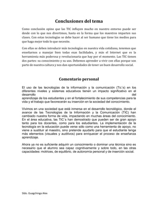 Sldo. Guagchinga Alex
Conclusiones del tema
Como conclusión opino que las TIC influyen mucho en nuestro entorno puede ser
desde con lo que nos divertimos, hasta en la forma que los maestros imparten sus
clases. Con estas tecnologías se debe hacer al ser humano que tiene los medios para
que haga mejor todo lo que necesite.
Con ellas se deben introducir más tecnologías en nuestra vida cotidiana, tenemos que
enseñarnos a manejar bien todas esas facilidades, y más el Internet que es la
herramienta más poderosa y revolucionaria que hay por el momento. Las TIC tienen
dos partes: su conocimiento y su uso. Debemos aprender a vivir con ellas porque son
parte de nuestra cultura y nos dan oportunidades de tener un buen desarrollo social.
Comentario personal
El uso de las tecnologías de la información y la comunicación (Tic´s) en los
diferentes niveles y sistemas educativos tienen un impacto significativo en el
desarrollo del
aprendizaje de los estudiantes y en el fortalecimiento de sus competencias para la
vida y el trabajo que favorecerán su inserción en la sociedad del conocimiento.
Vivimos en una sociedad que está inmersa en el desarrollo tecnológico, donde el
avance de las Tecnologías de la Información y la Comunicación (TIC) han
cambiado nuestra forma de vida, impactando en muchas áreas del conocimiento.
En el área educativa, las TIC´s han demostrado que pueden ser de gran apoyo
tanto para los docentes, como para los estudiantes. La implementación de la
tecnología en la educación puede verse sólo como una herramienta de apoyo, no
viene a sustituir al maestro, sino pretende ayudarlo para que el estudiante tenga
más elementos (visuales y auditivos) para enriquecer el proceso de enseñanza
aprendizaje.
Ahora ya no es suficiente adquirir un conocimiento o dominar una técnica sino es
necesario que el alumno sea capaz cognitivamente y sobre todo, en las otras
capacidades: motrices, de equilibrio, de autonomía personal y de inserción social.
 