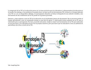 Sldo. Guagchinga Alex
La integración de las TIC en la educación parece ser un tema necesario para los educadores y administradores de educación en
el mundo. Sin embargo, si los profesores no pueden hacer un buen uso de las herramientas TIC, el dinero y el tiempo dedicado
a las TIC va a ser un desperdicio. Además, si el presupuesto educativo se limita, la búsqueda de una solución rentable y una
herramienta de alto rendimiento de las TIC puede ser la primera prioridad.
Entonces, ¿cómo empezar a usar las TIC en la educación con el visualizador/cámara de documentos? No es necesario perder el
tiempo aprendiendo a usar un visualizador porque es muy fácil de operar. Y, usted puede incluso utilizarlo sin un PC, que es
interesante para su presupuesto. Por favor, recuerde este punto: simple es mejor! Las herramientas de las TIC para educación
no son para hacer a los educadores de las TIC los propios maestros, pero para hacer que los educadores creen un ambiente de
aprendizaje más eficaz a través de las TIC.
 