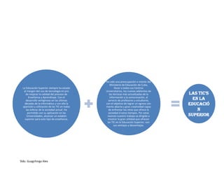 Sldo. Guagchinga Alex
La Educación Superior siempre ha estado
al margen del uso de tecnología en pro
de mejorar la calidad del proceso de
Enseñanza y Aprendizaje. Con el
desarrollo vertiginoso en las últimas
décadas de la informática y con ella la
aparición y utilización de las TIC en todas
las esferas de la sociedad actual. Ha
permitido con su aplicación en las
Universidades, alcanzar un eslabón
superior para este tipo de enseñanza.
Ha sido una preocupación e interés del
Ministerio de Educación de Cuba,
llevar a todos sus Centros
Universitarios, los nuevos adelantos de
las técnicas más actualizadas de la
información y la comunicación, al
servicio de profesores y estudiante,
con el objetivo de lograr un egresa con
mente abierta y gran creatividad capaz
de enfrentar los retos que ofrece la
sociedad d estos tiempos. Por estas
razones nuestro trabajo va dirigido a
mostrar la gran utilidad que ofrecen
las TIC en la Educación Superior, con
sus ventajas y desventajas.
LaS TIC’S
en la
educació
n
superior
 