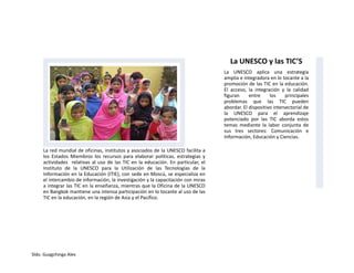 Sldo. Guagchinga Alex
La red mundial de oficinas, institutos y asociados de la UNESCO facilita a
los Estados Miembros los recursos para elaborar políticas, estrategias y
actividades relativas al uso de las TIC en la educación. En particular, el
Instituto de la UNESCO para la Utilización de las Tecnologías de la
Información en la Educación (ITIE), con sede en Moscú, se especializa en
el intercambio de información, la investigación y la capacitación con miras
a integrar las TIC en la enseñanza, mientras que la Oficina de la UNESCO
en Bangkok mantiene una intensa participación en lo tocante al uso de las
TIC en la educación, en la región de Asia y el Pacífico.
La UNESCO y las TIC’S
La UNESCO aplica una estrategia
amplia e integradora en lo tocante a la
promoción de las TIC en la educación.
El acceso, la integración y la calidad
figuran entre los principales
problemas que las TIC pueden
abordar. El dispositivo intersectorial de
la UNESCO para el aprendizaje
potenciado por las TIC aborda estos
temas mediante la labor conjunta de
sus tres sectores: Comunicación e
Información, Educación y Ciencias.
 