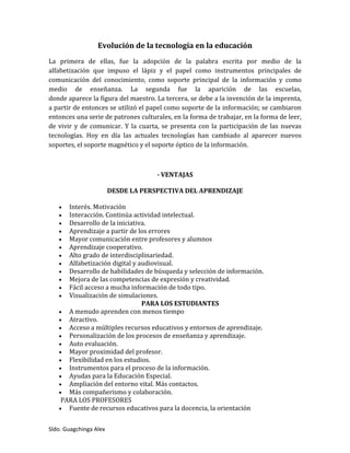 Sldo. Guagchinga Alex
Evolución de la tecnología en la educación
La primera de ellas, fue la adopción de la palabra escrita por medio de la
alfabetización que impuso el lápiz y el papel como instrumentos principales de
comunicación del conocimiento, como soporte principal de la información y como
medio de enseñanza. La segunda fue la aparición de las escuelas,
donde aparece la figura del maestro. La tercera, se debe a la invención de la imprenta,
a partir de entonces se utilizó el papel como soporte de la información; se cambiaron
entonces una serie de patrones culturales, en la forma de trabajar, en la forma de leer,
de vivir y de comunicar. Y la cuarta, se presenta con la participación de las nuevas
tecnologías. Hoy en día las actuales tecnologías han cambiado al aparecer nuevos
soportes, el soporte magnético y el soporte óptico de la información.
- VENTAJAS
DESDE LA PERSPECTIVA DEL APRENDIZAJE
 Interés. Motivación
 Interacción. Continúa actividad intelectual.
 Desarrollo de la iniciativa.
 Aprendizaje a partir de los errores
 Mayor comunicación entre profesores y alumnos
 Aprendizaje cooperativo.
 Alto grado de interdisciplinariedad.
 Alfabetización digital y audiovisual.
 Desarrollo de habilidades de búsqueda y selección de información.
 Mejora de las competencias de expresión y creatividad.
 Fácil acceso a mucha información de todo tipo.
 Visualización de simulaciones.
PARA LOS ESTUDIANTES
 A menudo aprenden con menos tiempo
 Atractivo.
 Acceso a múltiples recursos educativos y entornos de aprendizaje.
 Personalización de los procesos de enseñanza y aprendizaje.
 Auto evaluación.
 Mayor proximidad del profesor.
 Flexibilidad en los estudios.
 Instrumentos para el proceso de la información.
 Ayudas para la Educación Especial.
 Ampliación del entorno vital. Más contactos.
 Más compañerismo y colaboración.
PARA LOS PROFESORES
 Fuente de recursos educativos para la docencia, la orientación
 