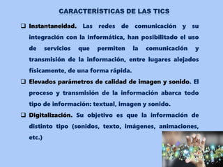  Instantaneidad. Las redes de comunicación y su
integración con la informática, han posibilitado el uso
de servicios que permiten la comunicación y
transmisión de la información, entre lugares alejados
físicamente, de una forma rápida.
 Elevados parámetros de calidad de imagen y sonido. El
proceso y transmisión de la información abarca todo
tipo de información: textual, imagen y sonido.
 Digitalización. Su objetivo es que la información de
distinto tipo (sonidos, texto, imágenes, animaciones,
etc.)
 
