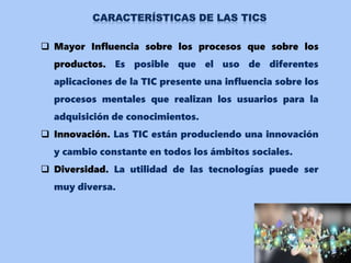  Mayor Influencia sobre los procesos que sobre los
productos. Es posible que el uso de diferentes
aplicaciones de la TIC presente una influencia sobre los
procesos mentales que realizan los usuarios para la
adquisición de conocimientos.
 Innovación. Las TIC están produciendo una innovación
y cambio constante en todos los ámbitos sociales.
 Diversidad. La utilidad de las tecnologías puede ser
muy diversa.
 