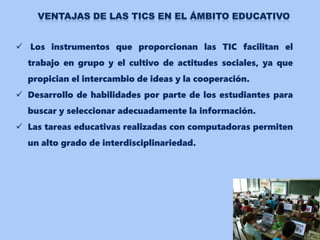  Los instrumentos que proporcionan las TIC facilitan el
trabajo en grupo y el cultivo de actitudes sociales, ya que
propician el intercambio de ideas y la cooperación.
 Desarrollo de habilidades por parte de los estudiantes para
buscar y seleccionar adecuadamente la información.
 Las tareas educativas realizadas con computadoras permiten
un alto grado de interdisciplinariedad.
 