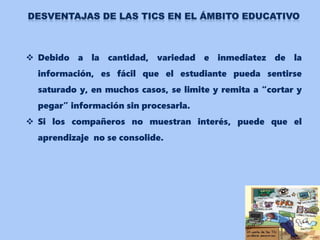  Debido a la cantidad, variedad e inmediatez de la
información, es fácil que el estudiante pueda sentirse
saturado y, en muchos casos, se limite y remita a “cortar y
pegar” información sin procesarla.
 Si los compañeros no muestran interés, puede que el
aprendizaje no se consolide.
 