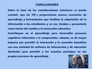 Sobre la base de las consideraciones anteriores se puede
concluir, que las TIC`s proporcionan nuevos escenarios de
aprendizaje y herramientas que facilitan la adquisición de la
información a los estudiantes y su vez, tienden a presentarla
como motor del cambio y la innovación educativa.
Contribuyen en el aprendizaje para desarrollar procesos
cognitivos inherentes a la comprensión, además, es de mayor
impacto por permitir la interacción y la conexión inmediata
con una variedad de software de información y de educación
diseñados para permitir a los usuarios participar en sus
propios procesos de aprendizaje
 