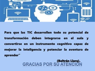 Para que las TIC desarrollen todo su potencial de
transformación deben integrarse en el aula y
convertirse en un instrumento cognitivo capaz de
mejorar la inteligencia y potenciar la aventura de
aprender”
(Beltrán Llera).
 