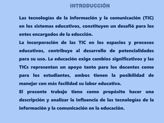 Las tecnologías de la información y la comunicación (TIC)
en los sistemas educativos, constituyen un desafió para los
entes encargados de la educción.
La incorporación de las TIC en los espacios y procesos
educativos, contribuye al desarrollo de potencialidades
para su uso. La educación exige cambios significativos y las
TICs representan un apoyo tanto para los docentes como
para los estudiantes, ambos tienen la posibilidad de
manejar con más facilidad su labor educativa.
El presente trabajo tiene como propósito hacer una
descripción y analizar la influencia de las tecnologías de la
información y la comunicación en la educación.
 