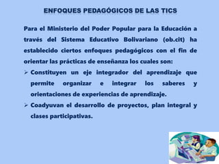 Para el Ministerio del Poder Popular para la Educación a
través del Sistema Educativo Bolivariano (ob.cit) ha
establecido ciertos enfoques pedagógicos con el fin de
orientar las prácticas de enseñanza los cuales son:
 Constituyen un eje integrador del aprendizaje que
permite organizar e integrar los saberes y
orientaciones de experiencias de aprendizaje.
 Coadyuvan el desarrollo de proyectos, plan integral y
clases participativas.
 