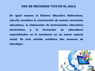 De igual manera el Sistema Educativo Bolivariano,
(ob.cit) considera la construcción de nuevos escenarios
educativos, la elaboración de instrumentos educativos
electrónicos y la formación de educadores
especializados en la enseñanza en un nuevo espacio
social. En este sentido establece dos maneras de
abordajes:
 