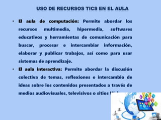 • El aula de computación: Permite abordar los
recursos multimedia, hipermedia, softwares
educativos y herramientas de comunicación para
buscar, procesar e intercambiar información,
elaborar y publicar trabajos, así como para usar
sistemas de aprendizaje.
• El aula interactiva: Permite abordar la discusión
colectiva de temas, reflexiones e intercambio de
ideas sobre los contenidos presentados a través de
medios audiovisuales, televisivos o sitios Web.
 