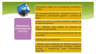 PRINCIPALES
FUNCIONES DE
LAS TIC’S
Alfabetización digital de los estudiantes, profesores y
familias.
-Uso personal (profesores y alumnos): acceso a la
información, comunicación, gestión y proceso de
datos.
-Gestión del centro: secretaría, biblioteca, gestión de
la tutoría de alumnos.
Comunicación con el entorno.
- Relación entre profesores de diversas escuelas (a
través de redes y comunidades virtuales): compartir
recursos y experiencias, pasar informaciones,
preguntas.
-Uso didáctico para facilitar los procesos de
enseñanza y aprendizaje.
- Comunicación con las familias (a través de la web -de
la escuela).
 