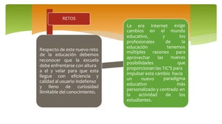 RETOS
Respecto de este nuevo reto
reconocer que la
de la educación debemos
escuela
debe enfrentarse con altura
a el y velar para que esta
llegue con eficiencia y
calidad al usuario indefenso
y lleno de curiosidad
ilimitable del conocimiento.
La era Internet
cambios en
educativo,
exige
el mundo
y los
de laprofesionales
educación tenemos
múltiples
aprovechar
razones
las
posibilidades
para
nuevas
que
proporcionan las TIC’S para
impulsar este cambio hacia
un nuevo
educativo
paradigma
más
personalizado y centrado en
la actividad de los
estudiantes.
 