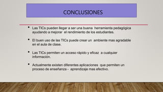 CONCLUSIONES
• Las TICs pueden llegar a ser una buena herramienta pedagógica
ayudando a mejorar el rendimiento de los estudiantes.
• El buen uso de las TICs puede crear un ambiente mas agradable
en el aula de clase.
• Las TICs permiten un acceso rápido y eficaz a cualquier
información.
• Actualmente existen diferentes aplicaciones que permiten un
proceso de enseñanza - aprendizaje mas efectivo.
 