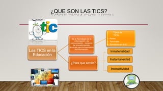 ¿QUE SON LAS TICS?
Las TICS en la
Educación
Es la Tecnología de la
información y la
comunicación , conjunto
de procedimientos,
técnicas para la trasmisión
de información.
Tipos de
TICS:
1.- Redes
2.- Terminales
3.- Servidores en la tic
Inmaterialidad
Instantaneidad
¿Para que sirven?
Interactividad
 