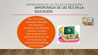 IMPORTANCIA DE LAS TICS EN LA
EDUCACIÓN
Las TIC’S, son la
innovación educativa
del momento y
permiten a los docentes
y alumnos cambios
determinantes en el
quehacer diario del aula
y en el proceso de
enseñanza-aprendizaje
de los mismos.
 