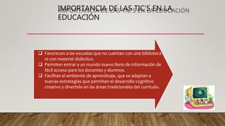 IMPORTANCIA DE LAS TIC’S EN LA
EDUCACIÓN
 Favorecen a las escuelas que no cuentan con una biblioteca
ni con material didáctico.
 Permiten entrar a un mundo nuevo lleno de información de
fácil acceso para los docentes y alumnos.
 Facilitan el ambiente de aprendizaje, que se adaptan a
nuevas estrategias que permiten el desarrollo cognitivo
creativo y divertido en las áreas tradicionales del currículo.
 