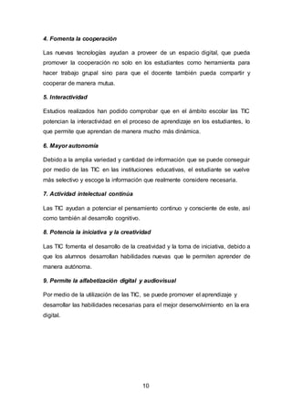10
4. Fomenta la cooperación
Las nuevas tecnologías ayudan a proveer de un espacio digital, que pueda
promover la cooperación no solo en los estudiantes como herramienta para
hacer trabajo grupal sino para que el docente también pueda compartir y
cooperar de manera mutua.
5. Interactividad
Estudios realizados han podido comprobar que en el ámbito escolar las TIC
potencian la interactividad en el proceso de aprendizaje en los estudiantes, lo
que permite que aprendan de manera mucho más dinámica.
6. Mayor autonomía
Debido a la amplia variedad y cantidad de información que se puede conseguir
por medio de las TIC en las instituciones educativas, el estudiante se vuelve
más selectivo y escoge la información que realmente considere necesaria.
7. Actividad intelectual continúa
Las TIC ayudan a potenciar el pensamiento continuo y consciente de este, así
como también al desarrollo cognitivo.
8. Potencia la iniciativa y la creatividad
Las TIC fomenta el desarrollo de la creatividad y la toma de iniciativa, debido a
que los alumnos desarrollan habilidades nuevas que le permiten aprender de
manera autónoma.
9. Permite la alfabetización digital y audiovisual
Por medio de la utilización de las TIC, se puede promover el aprendizaje y
desarrollar las habilidades necesarias para el mejor desenvolvimiento en la era
digital.
 