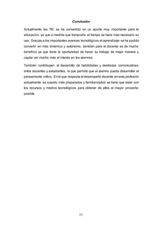 11
Conclusión
Actualmente las TIC se ha convertido en un aporte muy importante para la
educación, ya que a medida que transcurre el tiempo se hace más necesario su
uso. Gracias a los importantes avances tecnológicos el aprendizaje se ha podido
convertir en más dinámico y autónomo, también para el docente es de mucho
beneficio ya que tiene la oportunidad de hacer su trabajo de mejor manera y
captar así mucho más el interés en los alumnos.
También contribuyen al desarrollo de habilidades y destrezas comunicativas
entre docentes y estudiantes, lo que permite que el alumno pueda desarrollar el
pensamiento crítico. En lo que respecta al desempeño docente en esta profesión
actualmente es cuando más preparados y familiarizados se tiene que estar con
los recursos y medios tecnológicos para obtener de ellos el mayor provecho
posible.
 