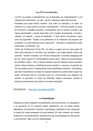 3
Las TIC en la educación
Las TIC nos ayudan a interrelacionar con el alumnado con "instantaneidad" y con
"aplicaciones multimedia"; por ello, y de ahí, entresaco estas afirmaciones:
Posibilitan que aquel tiempo docente, "que antes se dedicaba a la clase, se
invertirá en un mejor diseño curricular e investigación". "Permiten ampliar su oferta
de formación a aquellas personas o trabajadores que no pueden acceder a las
clases presenciales" y aporta ideas tales como "auxiliar al estudiante a escribir y
calcular"; en síntesis, a "guiar al estudiante". Y aquí vamos encontrando ideas,
como las siguientes: "Ayudar a los profesores en la evaluación del progreso del
estudiante y la administración de la instrucción"; "fomentar la colaboración entre
estudiantes y profesores", etc.
Sobre las "limitaciones" de las TIC, me atrevo a sugerir que sus seis puntos de
vista están ubicados en una línea muy acertada y que vengo leyendo hasta este
presente. También empatizo con Rosario destacando la bondad pedagógica de
las TIC sobre mejorar la "sobrepoblación de las aulas", ofrecer las oportunidades
de presentar, online, ¨más y mejores estudios para las distintas clases sociales";
ofrecer "mayor apertura y modificación de los estudios"; o sea que, en general, las
TIC nos ayudan para un "mejoramiento de las habilidades creativas", innovadoras,
que tanto necesitamos a lo largo de nuestras trayectorias profesionales según nos
vayan cambiando tanto la sociedad como los conocimientos que debemos de
enseñar al alumnado en todas las diferentes etapas educativas, incluida la
educación permanente para toda la comunidad educativa.
REFERENCIA https://ddd.uab.cat/record/28874
La infopedagogía
Después de haber analizado la problemática del conocimiento, la investigación
y la educación en la sociedad actual, planteamos que se deben buscar
alternativas de educación, formación y aprendizaje significativo como respuesta
al estado de cosas emergente de esta realidad. En este contexto han nacido
tendencias y comportamientos, basados en el uso de tecnologías de información
y comunicación, tales como la infopedagogía.
 