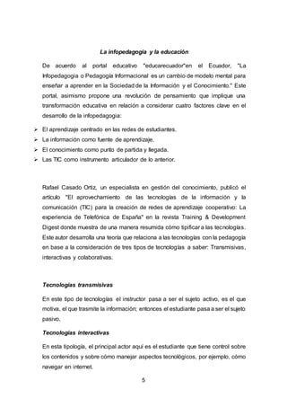 5
La infopedagogia y la educación
De acuerdo al portal educativo "educarecuador"en el Ecuador, "La
Infopedagogia o Pedagogía Informacional es un cambio de modelo mental para
enseñar a aprender en la Sociedad de la Información y el Conocimiento." Este
portal, asimismo propone una revolución de pensamiento que implique una
transformación educativa en relación a considerar cuatro factores clave en el
desarrollo de la infopedagogia:
 El aprendizaje centrado en las redes de estudiantes.
 La información como fuente de aprendizaje.
 El conocimiento como punto de partida y llegada.
 Las TIC como instrumento articulador de lo anterior.
Rafael Casado Ortiz, un especialista en gestión del conocimiento, publicó el
artículo "El aprovechamiento de las tecnologías de la información y la
comunicación (TIC) para la creación de redes de aprendizaje cooperativo: La
experiencia de Telefónica de España" en la revista Training & Development
Digest donde muestra de una manera resumida cómo tipificar a las tecnologías.
Este autor desarrolla una teoría que relaciona a las tecnologías con la pedagogía
en base a la consideración de tres tipos de tecnologías a saber: Transmisivas,
interactivas y colaborativas.
Tecnologías transmisivas
En este tipo de tecnologías el instructor pasa a ser el sujeto activo, es el que
motiva, el que trasmite la información; entonces el estudiante pasa a ser el sujeto
pasivo.
Tecnologías interactivas
En esta tipología, el principal actor aquí es el estudiante que tiene control sobre
los contenidos y sobre cómo manejar aspectos tecnológicos, por ejemplo, cómo
navegar en internet.
 