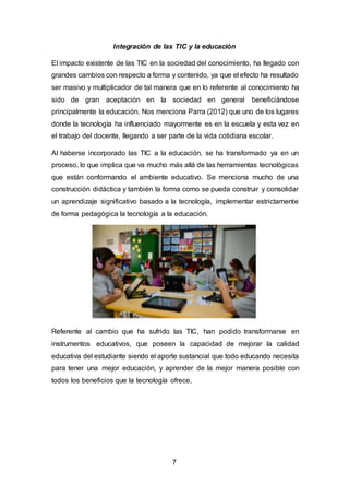 7
Integración de las TIC y la educación
El impacto existente de las TIC en la sociedad del conocimiento, ha llegado con
grandes cambios con respecto a forma y contenido, ya que el efecto ha resultado
ser masivo y multiplicador de tal manera que en lo referente al conocimiento ha
sido de gran aceptación en la sociedad en general beneficiándose
principalmente la educación. Nos menciona Parra (2012) que uno de los lugares
donde la tecnología ha influenciado mayormente es en la escuela y esta vez en
el trabajo del docente, llegando a ser parte de la vida cotidiana escolar.
Al haberse incorporado las TIC a la educación, se ha transformado ya en un
proceso, lo que implica que va mucho más allá de las herramientas tecnológicas
que están conformando el ambiente educativo. Se menciona mucho de una
construcción didáctica y también la forma como se pueda construir y consolidar
un aprendizaje significativo basado a la tecnología, implementar estrictamente
de forma pedagógica la tecnología a la educación.
Referente al cambio que ha sufrido las TIC, han podido transformarse en
instrumentos educativos, que poseen la capacidad de mejorar la calidad
educativa del estudiante siendo el aporte sustancial que todo educando necesita
para tener una mejor educación, y aprender de la mejor manera posible con
todos los beneficios que la tecnología ofrece.
 