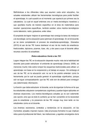 8
Refiriéndose a los diferentes roles que asumen cada actor educativo, los
actuales estudiantes utilizan las herramientas tecnológicas para poder facilitar
el aprendizaje; lo cual sucedió en el momento que apareció por primera vez la
calculadora. La cual en aquel entonces era un medio tecnológico novedoso y
que aportaba mucho de manera específica en el área de matemática para
resolver operaciones específicas, también existían otros medios tecnológicos
como televisión, radio, grabadora, entre otras.
El propósito de lograr mejorar el aprendizaje trae consigo la tarea de involucrar
a la tecnología con la educación para optimizar el aprendizaje. En el rol docente
ya se viene completando el proceso de enseñanza-aprendizaje, Granados
(2015) el uso de las TIC busca deshacer el uso de los medio de enseñanza
tradicionales, lapiceros, pizarras, tizas, etc; y dar paso a que el docente utilice
recursos acorde a la actualidad.
Retos educativos frente a las TIC
Lograr integrar las TIC en la educación depende mucho más de la habilidad del
docente para poder estructurar el ambiente de aprendizaje (Unesco 2008), se
menciona mucho más sobre romper los esquemas tradicionales para utilizar un
aprendizaje con base en la cooperación y el trabajo en equipo. Sin embargo el
uso de las TIC en la educación aún no se lo ha podido entender como la
herramienta por la cual se pueda generar el aprendizaje significativo, porque
aún se sigue conceptualizando que las TIC solo son de utilidad para conseguir
una determinada información.
La función que debe estructurar el docente, es la de organizar la forma en la que
los estudiantes adquieran competencias cognitivas y puedan lograr aplicarlas en
diversas situaciones. Los medios tecnológicos actuales ya no son solamente
una opción, sino que es todo lo contrario ya se han convertido en la necesidad
para la enseñanza y la presencia de las TIC encaja muy bien tanto en los
estudiantes como en el docente.
Los diversos escenarios, contextos y tendencias en la educación, en los
momentos actuales imponen nuevos roles al proceso formativo lo que implican
retos para el profesional del futuro, las instituciones y agentes encargados de la
 