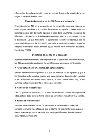 9
información. La educación del presente ya está ligada a la tecnología y con
mayor razón estará la del futuro.
Una mirada futurista de las TIC frente a la educación
El empleo de las TIC en la educación se ha convertido cada vez más en un
factor imprescindible en la educación. También va acompañado de herramientas
tecnológicas que son de mucho aporte a lo largo de la enseñanza, el análisis de
diferentes opiniones en el ámbito educativo dan su aval de lo importante que es
la tecnología. Lo que fomentaría el aprendizaje social y colaborativo con la
capacidad de generar la vinculación una educación transformadora y que se
adapte a la sociedad actual, también ayuda mucho en la innovación educativa.
Hernández (2017)
Beneficios de las TIC en la educación
Además de ser un elemento muy importante en la actualidad para la educación,
las TIC nos presenta un abanico de beneficios que veremos a continuación:
1. Potencial aumento del interés por ciertas materias
Existen determinadas asignaturas a la que los alumnos no les agradan, y que a
los docentes se le complica mucho que sus estudiantes las entiendan, gracias
a los materiales existentes como videos, audios, animaciones, etc, a los
alumnos se les despierta más el interés por aprender.
2. Aumento de la motivación
Las TIC garantizan llamar mucho la atención de los estudiantes sin importar la
edad, esto se debe a que la forma en que se aprende es más atractiva y sencilla.
3. Facilita la comunicación
Gracias a la existencia de las TIC la comunicación entre el alumno y el
profesor es mucho más eficaz, ya que el alumno no solamente hace un papel
pasivo sino que ya puede expresar sus ideas por diferentes formas como el
chat, videos, correos, etc.
 