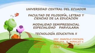 UNIVERSIDAD CENTRAL DEL ECUADOR
FACULTAD DE FILOSOFÍA, LETRAS Y
CIENCIAS DE LA EDUCACIÓN
MODALIDAD SEMIPRESENCIAL
ESPECIALIDAD PARVULARIA
TECNOLOGÍA EDUCATIVA II
TUTOR: MSC. MARCELO CHICAIZA
ALUMNA: CARLOTA M. MORALES V.
SEMESTRE: SEXTO, PARALELO “A”
FECHA: JULIO 3 DE 2014
 