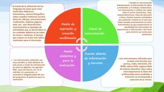 •Los instrumentos utilizados para
cumplir esta función son:
prensa, radio, televisión, CD-
ROM, videos DVD, páginas Web
de interés educativo. Aquí cobra
vital importancia la labor del
profesorado como mediador e
instructor en la búsqueda y
selección de la misma.
• . Los instrumentos utilizados son
muy variados, y cabe destacar en
este punto a modo de introducción
las pizarras digitales, las agendas
PDA, cazas del tesoro, etc. En lo
referido a la evaluación, es
conocida la obligatoriedad del uso
del programas de gobierno para su
realización.
• Facilita la comunicación
interpersonal, el intercambio de ideas
y materiales y el trabajo colaborativo.
Los instrumentos a utilizar son sobre
todo el correo electrónico, chat,
videoconferencias, listas de discusión
y foros. Existen muchas actividades
que podemos realizar en el aula que
están basadas precisamente en estos
instrumentos ya que proporcionan la
posibilidad de intercambio de
experiencias e información a de Foros
para alumnos así como para
profesores
•A través de la utilización de los
lenguajes de autor para crear
materiales didácticos
interactivos, cámara fotográfica,
video, pueden realizarse escritos
diversos, dibujos, presentaciones
multimedia, elaborar páginas
web, etc., que diversificarán
enormemente la tipología de
actividades que se desarrollen en
las unidades didácticas de todas
las áreas o materias, al tiempo
que cobran un matiz más lúdico y
motivador para el alumnado.
Medio de
expresión y
creación
multimedia
Canal de
comunicación.
Fuente abierta
de información
y recursos
Medio
didáctico y
para la
evaluación.
 