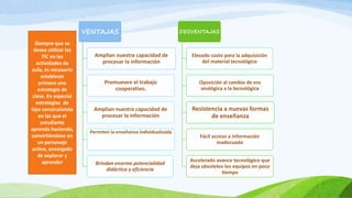 VENTAJAS
Amplían nuestra capacidad de
procesar la información
Promueven el trabajo
cooperativo.
Amplían nuestra capacidad de
procesar la información
Permiten la enseñanza individualizada
Brindan enorme potencialidad
didáctica y eficiencia
DESVENTAJAS
Elevado costo para la adquisición
del material tecnológico
Oposición al cambio de era
analógica a la tecnológica
Resistencia a nuevas formas
de enseñanza
Fácil acceso a información
inadecuada
Ascelerado avance tecnológico que
deja obsoletos los equipos en poco
tiempo
Siempre que se
desea utilizar las
TIC en las
actividades de
aula, es necesario
establecer
primero una
estrategia de
clase. En especial
estrategias de
tipo construtivista
en las que el
estudiante
aprenda haciendo,
convirtiéndose en
un personaje
activo, encargado
de explorar y
aprender
 