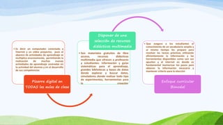 • Es decir un computador conectado a
Internet y un video proyector, pues el
abanico de actividades de aprendizaje se
multiplica enormemente, permitiendo la
realización de muchas nuevas
actividades de aprendizaje centradas en
la actividad del alumno y en el desarrollo
de sus competencias
Pizarra digital en
TODAS las aulas de clase
• Son materiales gratuitos de libre
acceso, recursos didácticos
multimedia que ofrecen a profesores
y estudiantes: información y guías
sistemáticas para el aprendizaje,
grandes bibliotecas y bases de datos
donde explorar y buscar datos,
simuladores donde realizar todo tipo
de experimentos, herramientas para
la creación.
Disponer de una
selección de recursos
didácticos multimedia
• Que asegure a los estudiantes el
conocimiento de un vocabulario amplio y
al mismo tiempo les prepare para
resolver las tareas prácticas utilizando
eficientemente la información y las
herramientas disponibles como son sus
apuntes y el internet en donde es
fundamental memorizar los pasos para
obtener la información necesaria y
mantener criterio para la elección
Enfoque curricular
Bimodal
 