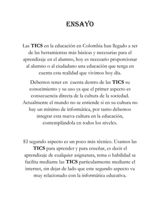 ENSAYO
Las TICS en la educación en Colombia han llegado a ser
de las herramientas más básicas y necesarias para el
aprendizaje en el alumno, hoy es necesario proporcionar
al alumno o al ciudadano una educación que tenga en
cuenta esta realidad que vivimos hoy día.
Debemos tener en cuenta dentro de las TICS su
conocimiento y su uso ya que el primer aspecto es
consecuencia directa de la cultura de la sociedad.
Actualmente el mundo no se entiende si en su cultura no
hay un mínimo de informática, por tanto debemos
integrar esta nueva cultura en la educación,
contemplándola en todos los niveles.
El segundo aspecto es un poco más técnico. Usamos las
TICS para aprender y para enseñar, es decir el
aprendizaje de cualquier asignatura, tema o habilidad se
facilita mediante las TICS particularmente mediante el
internet, sin dejar de lado que este segundo aspecto va
muy relacionado con la informática educativa.