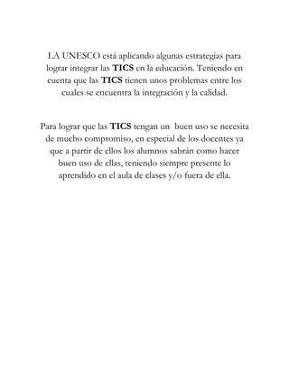 LA UNESCO está aplicando algunas estrategias para
lograr integrar las TICS en la educación. Teniendo en
cuenta que las TICS tienen unos problemas entre los
cuales se encuentra la integración y la calidad.
Para lograr que las TICS tengan un buen uso se necesita
de mucho compromiso, en especial de los docentes ya
que a partir de ellos los alumnos sabrán como hacer
buen uso de ellas, teniendo siempre presente lo
aprendido en el aula de clases y/o fuera de ella.