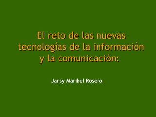 El reto de las nuevas
tecnologías de la información
     y la comunicación:

       Jansy Maribel Rosero
 