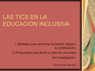 LAS TICS EN LA
EDUCACION INCLUSIVA
1.-Medidas para aminorar la brecha digital y
su justificación.
2.-Propuestas para llevar a cabo en una línea
de investigación.
Sonia Pérez Sánchez
 
