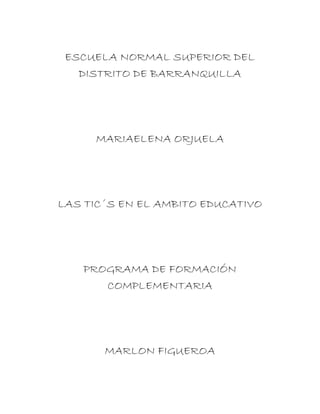 ESCUELA NORMAL SUPERIOR DEL
DISTRITO DE BARRANQUILLA
MARIAELENA ORJUELA
LAS TIC´S EN EL AMBITO EDUCATIVO
PROGRAMA DE FORMACIÓN
COMPLEMENTARIA
MARLON FIGUEROA
 