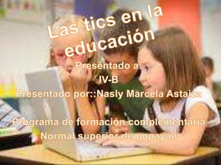 Las tics en la educación Presentado a: IV-B Presentado por::Nasly Marcela Astaiza Programa de formación complementaria  Normal superior de popayán 