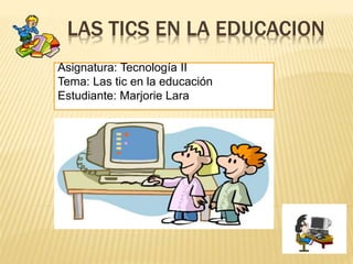 LAS TICS EN LA EDUCACION
Asignatura: Tecnología II
Tema: Las tic en la educación
Estudiante: Marjorie Lara
 