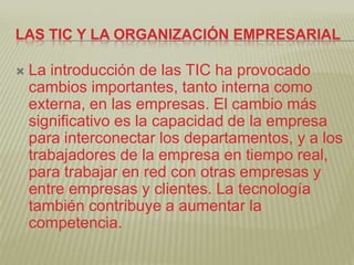 LAS TIC Y LA ORGANIZACIÓN EMPRESARIAL

   La introducción de las TIC ha provocado
    cambios importantes, tanto interna como
    externa, en las empresas. El cambio más
    significativo es la capacidad de la empresa
    para interconectar los departamentos, y a los
    trabajadores de la empresa en tiempo real,
    para trabajar en red con otras empresas y
    entre empresas y clientes. La tecnología
    también contribuye a aumentar la
    competencia.
 