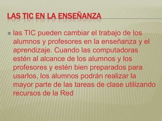 LAS TIC EN LA ENSEÑANZA

   las TIC pueden cambiar el trabajo de los
    alumnos y profesores en la enseñanza y el
    aprendizaje. Cuando las computadoras
    estén al alcance de los alumnos y los
    profesores y estén bien preparados para
    usarlos, los alumnos podrán realizar la
    mayor parte de las tareas de clase utilizando
    recursos de la Red
 