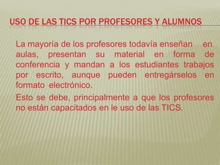 USO DE LAS TICS POR PROFESORES Y ALUMNOS

 La mayoría de los profesores todavía enseñan en
 aulas, presentan su material en forma de
 conferencia y mandan a los estudiantes trabajos
 por escrito, aunque pueden entregárselos en
 formato electrónico.
 Esto se debe, principalmente a que los profesores
 no están capacitados en le uso de las TICS.
 