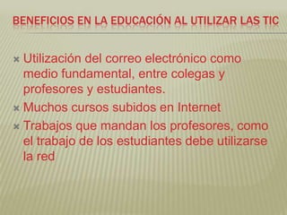BENEFICIOS EN LA EDUCACIÓN AL UTILIZAR LAS TIC


 Utilización del correo electrónico como
  medio fundamental, entre colegas y
  profesores y estudiantes.
 Muchos cursos subidos en Internet

 Trabajos que mandan los profesores, como
  el trabajo de los estudiantes debe utilizarse
  la red
 