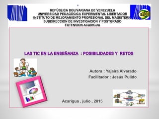 *
REPÚBLICA BOLIVARIANA DE VENEZUELA
UNIVERSIDAD PEDAGÓGICA EXPERIMENTAL LIBERTADOR
INSTITUTO DE MEJORAMIENTO PROFESIONAL DEL MAGISTERIO
SUBDIRECCION DE INVESTIGACION Y POSTGRADO
EXTENSION ACARIGUA
Autora : Yajaira Alvarado
Facilitador : Jesús Pulido
Acarigua , julio , 2015
 