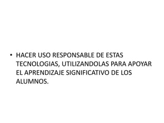 • HACER USO RESPONSABLE DE ESTAS 
TECNOLOGIAS, UTILIZANDOLAS PARA APOYAR 
EL APRENDIZAJE SIGNIFICATIVO DE LOS 
ALUMNOS. 
 