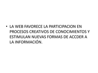 • LA WEB FAVORECE LA PARTICIPACION EN 
PROCESOS CREATIVOS DE CONOCIMIENTOS Y 
ESTIMULAN NUEVAS FORMAS DE ACCDER A 
LA INFORMACIÓN. 
 