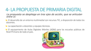 4- LA PROPUESTA DE PRIMARIA DIGITAL 
La propuesta se despliega en tres ejes de acción, que se articulan 
entre sí: 
 El desarrollo de un entorno multimedial con recursos TIC, a disposición de todos los 
docentes. 
 La capacitación a docentes y equipos técnicos. 
 El equipamiento de Aulas Digitales Móviles (ADM) para las escuelas públicas de 
Nivel Primario de todo el país. 
 