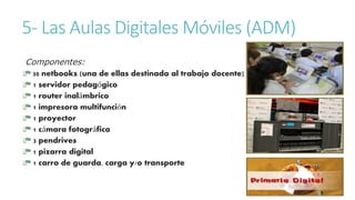 5- Las Aulas Digitales Móviles (ADM) 
Componentes: 
30 netbooks (una de ellas destinada al trabajo docente) 
1 servidor pedagógico 
1 router inalámbrico 
1 impresora multifunción 
1 proyector 
1 cámara fotográfica 
3 pendrives 
1 pizarra digital 
1 carro de guarda, carga y/o transporte 
 